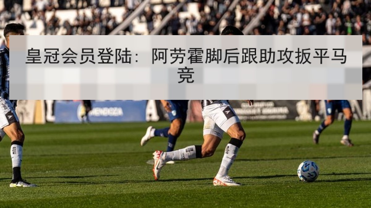 皇冠会员登陆: 阿劳霍脚后跟助攻扳平马竞