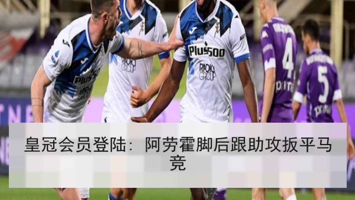 皇冠会员登陆: 阿劳霍脚后跟助攻扳平马竞